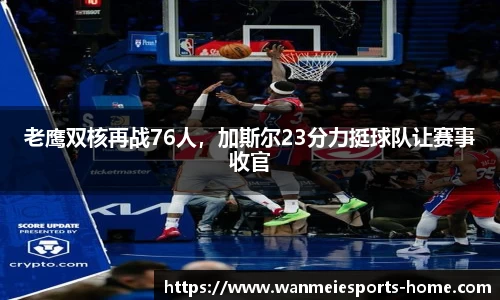 老鹰双核再战76人，加斯尔23分力挺球队让赛事收官