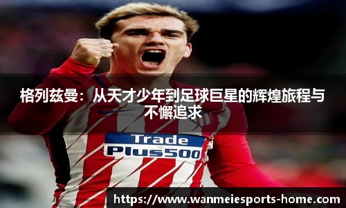 格列兹曼：从天才少年到足球巨星的辉煌旅程与不懈追求
